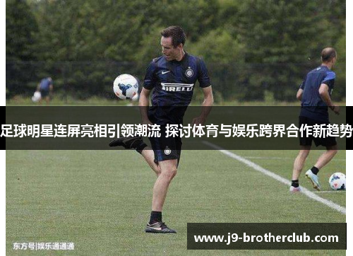 足球明星连屏亮相引领潮流 探讨体育与娱乐跨界合作新趋势