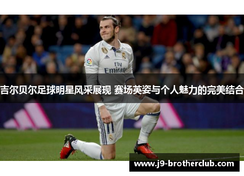 吉尔贝尔足球明星风采展现 赛场英姿与个人魅力的完美结合