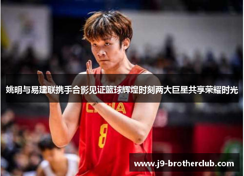 姚明与易建联携手合影见证篮球辉煌时刻两大巨星共享荣耀时光