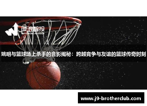姚明与篮球场上杀手的合影揭秘：跨越竞争与友谊的篮球传奇时刻